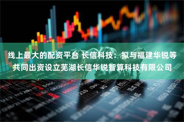 线上最大的配资平台 长信科技：拟与福建华锐等共同出资设立芜湖长信华锐智算科技有限公司