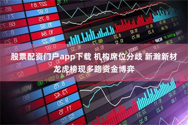 股票配资门户app下载 机构席位分歧 新瀚新材龙虎榜现多路资金博弈