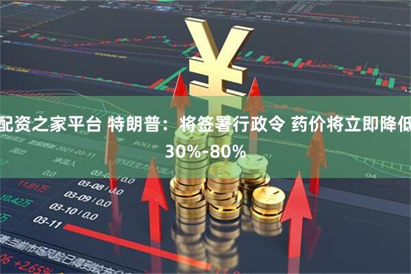 配资之家平台 特朗普：将签署行政令 药价将立即降低30%-80%