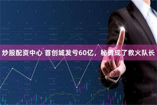 炒股配资中心 首创城发亏60亿，秘勇成了救火队长