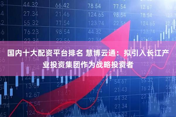 国内十大配资平台排名 慧博云通：拟引入长江产业投资集团作为战略投资者