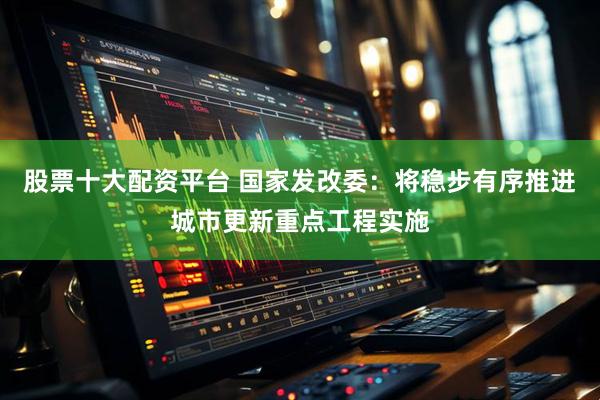 股票十大配资平台 国家发改委：将稳步有序推进城市更新重点工程实施