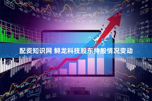配资知识网 鲟龙科技股东持股情况变动