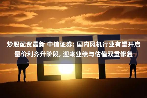 炒股配资最新 中信证券: 国内风机行业有望开启量价利齐升阶段, 迎来业绩与估值双重修复