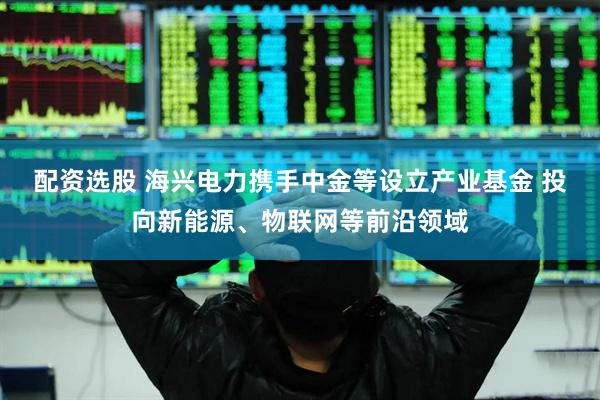 配资选股 海兴电力携手中金等设立产业基金 投向新能源、物联网等前沿领域