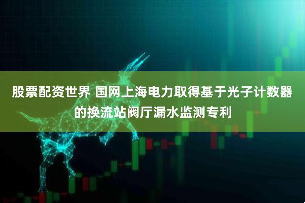 股票配资世界 国网上海电力取得基于光子计数器的换流站阀厅漏水监测专利
