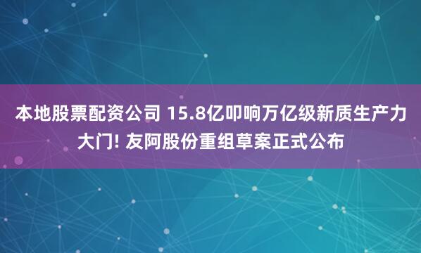 本地股票配资公司 15.8亿叩响万亿级新质生产力大门! 友阿股份重组草案正式公布