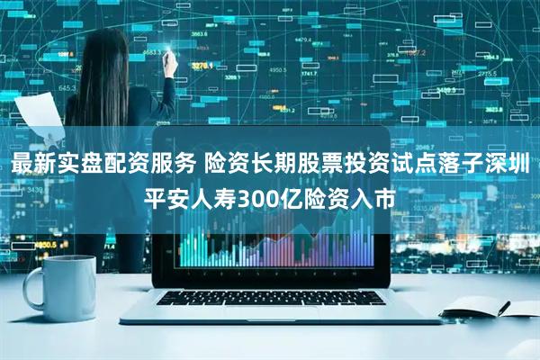最新实盘配资服务 险资长期股票投资试点落子深圳平安人寿300亿险资入市