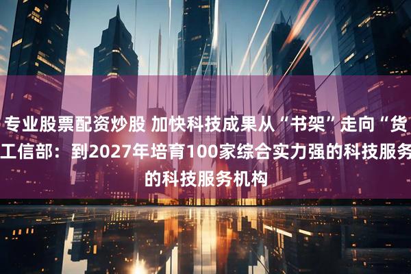 专业股票配资炒股 加快科技成果从“书架”走向“货架” 工信部：到2027年培育100家综合实力强的科技服务机构