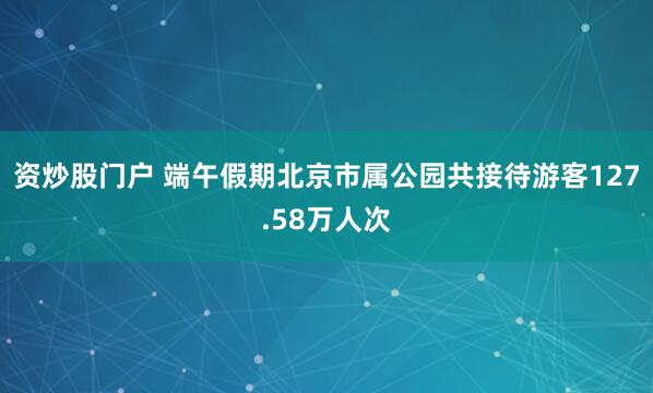 资炒股门户 端午假期北京市属公园共接待游客127.58万人次