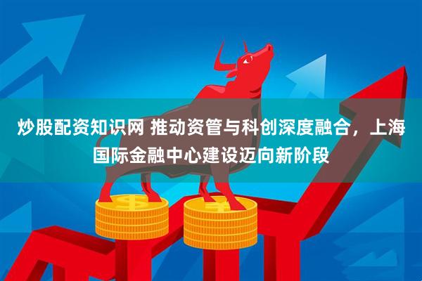 炒股配资知识网 推动资管与科创深度融合，上海国际金融中心建设迈向新阶段