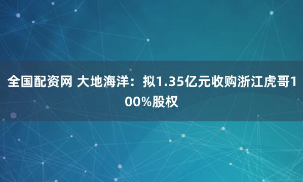 全国配资网 大地海洋：拟1.35亿元收购浙江虎哥100%股权