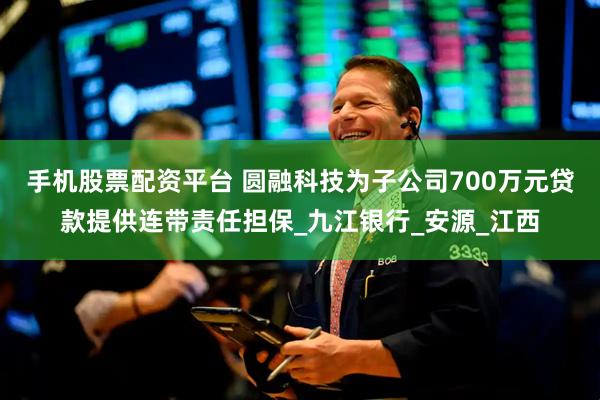 手机股票配资平台 圆融科技为子公司700万元贷款提供连带责任担保_九江银行_安源_江西