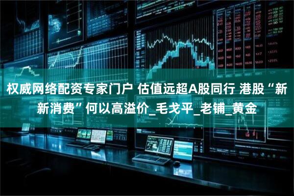权威网络配资专家门户 估值远超A股同行 港股“新新消费”何以高溢价_毛戈平_老铺_黄金