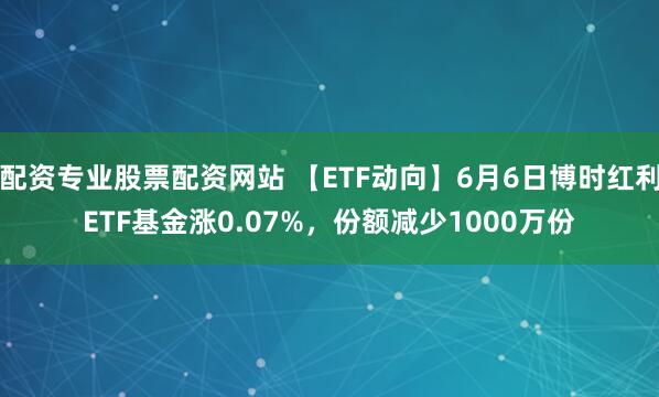 配资专业股票配资网站 【ETF动向】6月6日博时红利ETF基金涨0.07%，份额减少1000万份