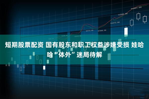 短期股票配资 国有股东和职工权益涉嫌受损 娃哈哈“体外”迷局待解