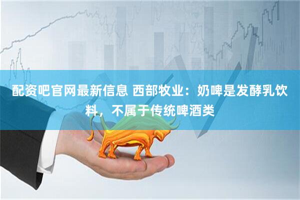 配资吧官网最新信息 西部牧业：奶啤是发酵乳饮料，不属于传统啤酒类