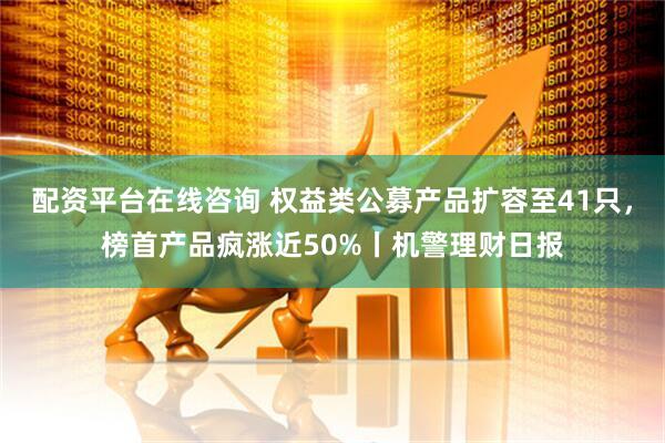 配资平台在线咨询 权益类公募产品扩容至41只，榜首产品疯涨近50%丨机警理财日报
