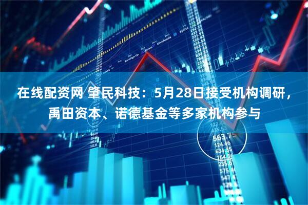 在线配资网 肇民科技：5月28日接受机构调研，禹田资本、诺德基金等多家机构参与