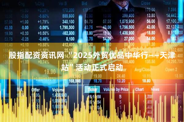 股指配资资讯网 “2025外贸优品中华行——天津站”活动正式启动