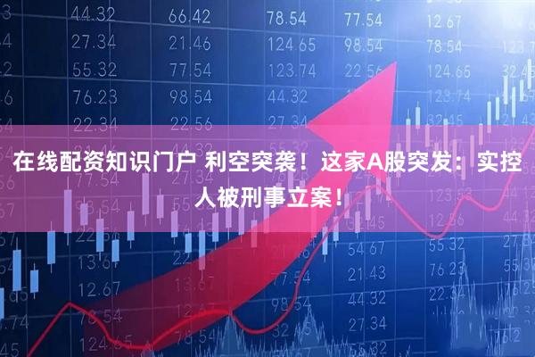 在线配资知识门户 利空突袭！这家A股突发：实控人被刑事立案！