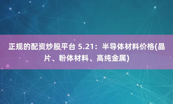 正规的配资炒股平台 5.21：半导体材料价格(晶片、粉体材料、高纯金属)