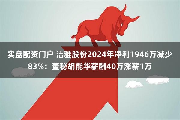 实盘配资门户 洁雅股份2024年净利1946万减少83%：董秘胡能华薪酬40万涨薪1万