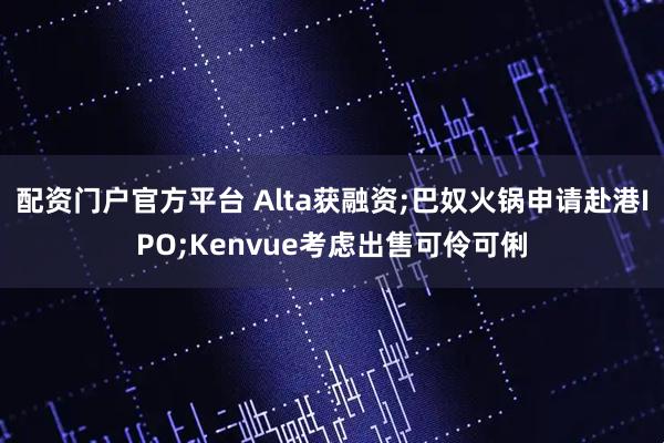 配资门户官方平台 Alta获融资;巴奴火锅申请赴港IPO;Kenvue考虑出售可伶可俐