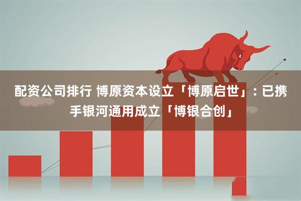 配资公司排行 博原资本设立「博原启世」: 已携手银河通用成立「博银合创」