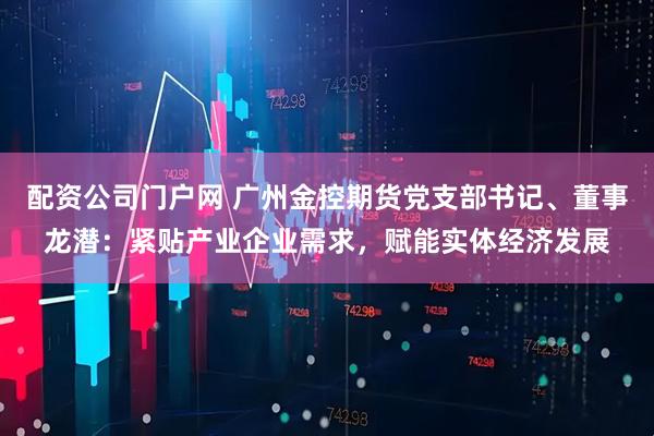 配资公司门户网 广州金控期货党支部书记、董事龙潜：紧贴产业企业需求，赋能实体经济发展