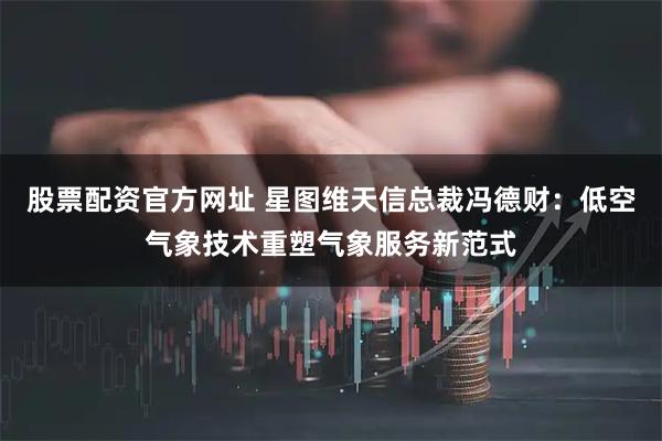 股票配资官方网址 星图维天信总裁冯德财：低空气象技术重塑气象服务新范式