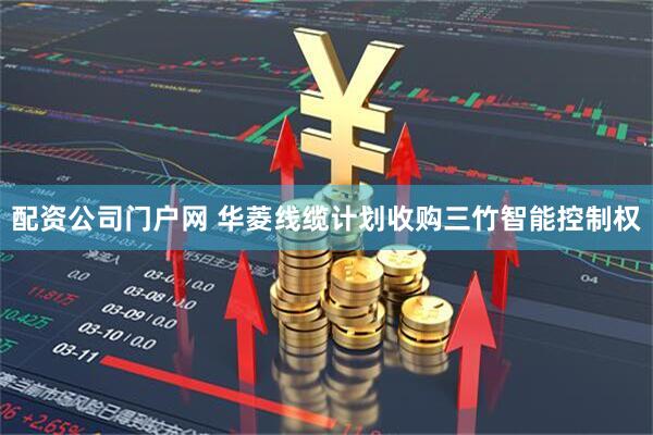 配资公司门户网 华菱线缆计划收购三竹智能控制权